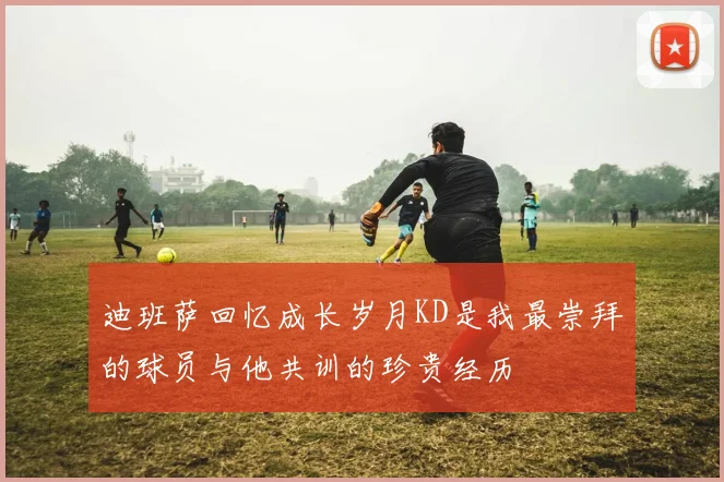 迪班萨回忆成长岁月KD是我最崇拜的球员与他共训的珍贵经历