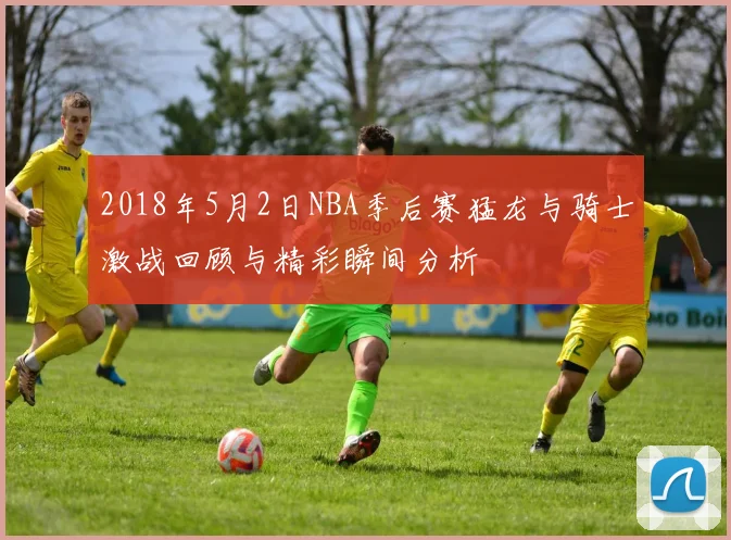 2018年5月2日NBA季后赛猛龙与骑士激战回顾与精彩瞬间分析