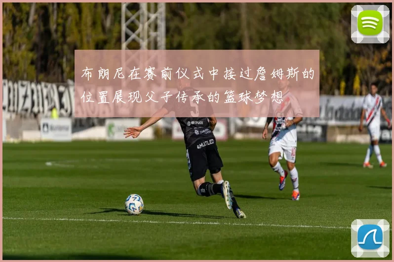 布朗尼在赛前仪式中接过詹姆斯的位置展现父子传承的篮球梦想
