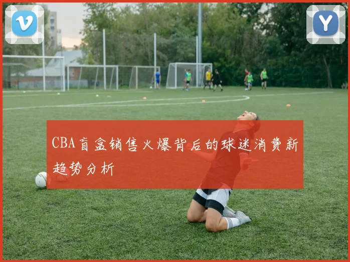 CBA盲盒销售火爆背后的球迷消费新趋势分析